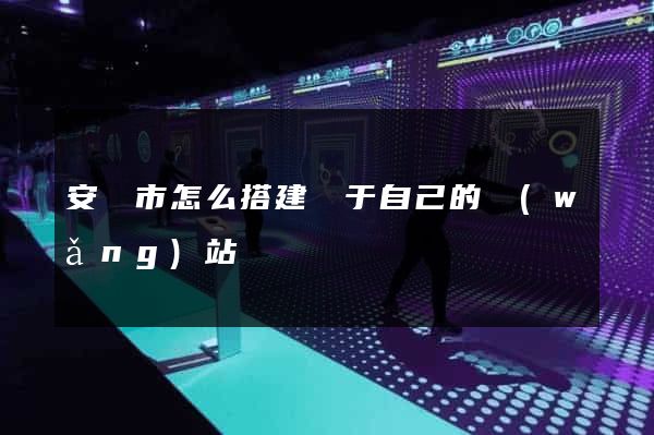 安慶市怎么搭建屬于自己的網(wǎng)站