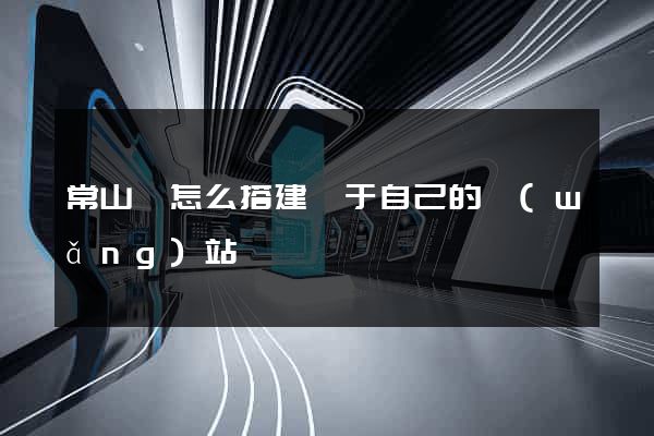 常山縣怎么搭建屬于自己的網(wǎng)站