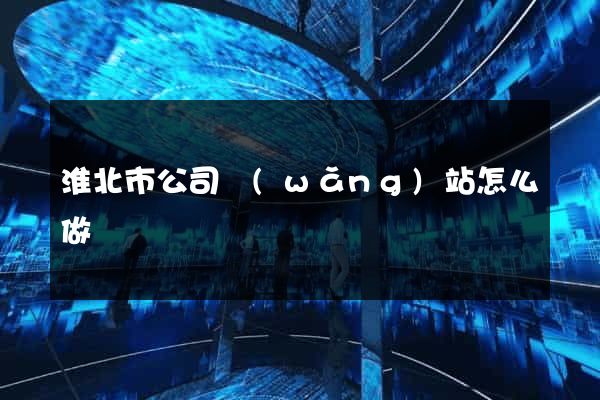 淮北市公司網(wǎng)站怎么做