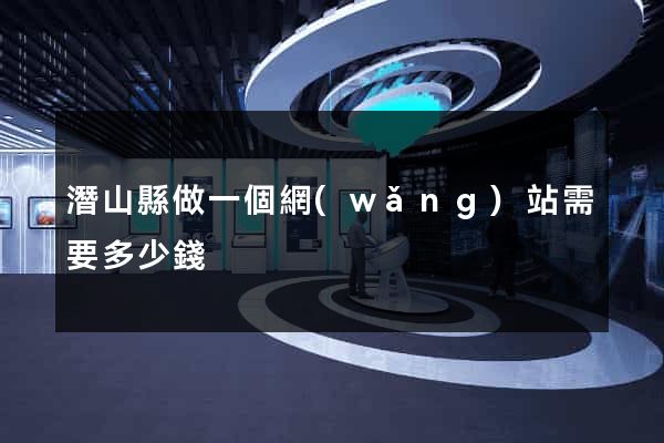 潛山縣做一個網(wǎng)站需要多少錢